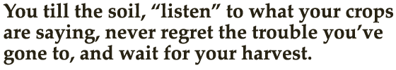 You till the soil, “listen” to what your crops are saying, never regret the trouble you’ve gone to, and wait for your harvest.