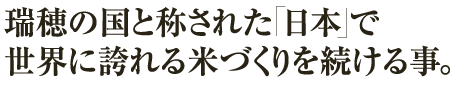 瑞穂の国と称された「日本」で世界に誇れる米づくりを続ける事。